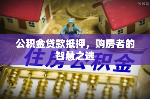 莞城公积金贷款抵押，购房者的智慧之选
