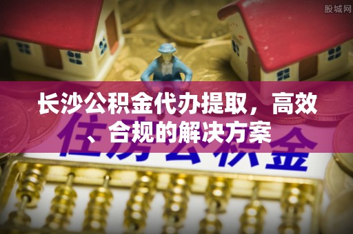 莞城长沙公积金代办提取，高效、合规的解决方案