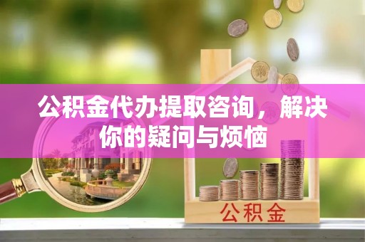 莞城公积金代办提取咨询，解决你的疑问与烦恼