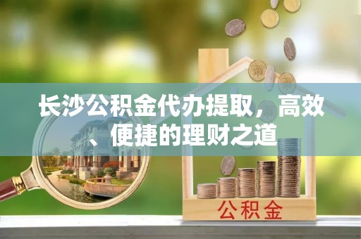 莞城长沙公积金代办提取，高效、便捷的理财之道