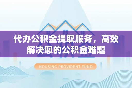 莞城代办公积金提取服务，高效解决您的公积金难题