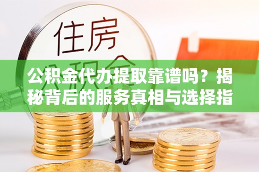 莞城公积金代办提取靠谱吗？揭秘背后的服务真相与选择指南