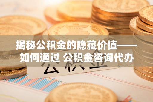 莞城揭秘公积金的隐藏价值——如何通过 公积金咨询代办提取 优化财富管理