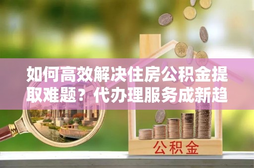 莞城如何高效解决住房公积金提取难题？代办理服务成新趋势