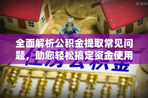 莞城全面解析公积金提取常见问题，助您轻松搞定资金使用