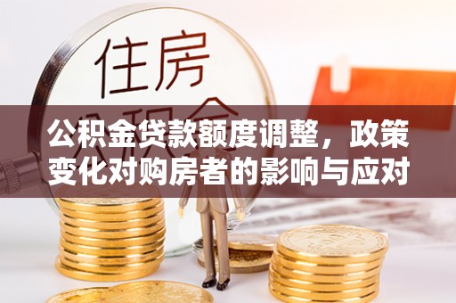 莞城公积金贷款额度调整，政策变化对购房者的影响与应对策略