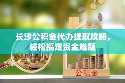 莞城长沙公积金代办提取攻略，轻松搞定资金难题