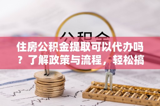 莞城住房公积金提取可以代办吗？了解政策与流程，轻松搞定公积金提取
